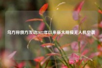 乌方称俄方发动2022年以来最大规模无人机空袭