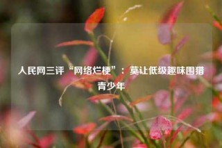 人民网三评“网络烂梗”：莫让低级趣味围猎青少年