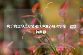 房价高企令美联储难以降温？经济学家：就怪特朗普！