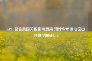 APEC警告美国关税影响贸易 预计今年该地区出口将仅增长0.4%