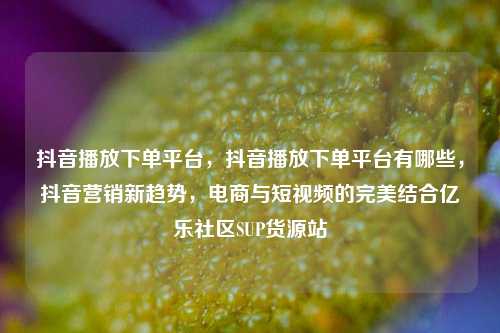 抖音播放下单平台，抖音播放下单平台有哪些	，抖音营销新趋势，电商与短视频的完美结合亿乐社区SUP货源站  第1张