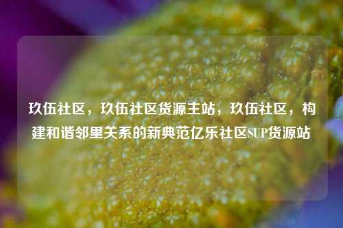 玖伍社区	，玖伍社区货源主站，玖伍社区，构建和谐邻里关系的新典范亿乐社区SUP货源站  第1张