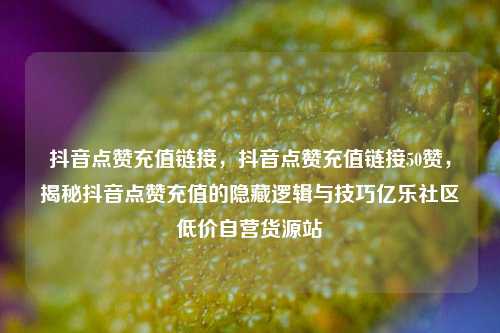 抖音点赞充值链接，抖音点赞充值链接50赞	，揭秘抖音点赞充值的隐藏逻辑与技巧亿乐社区低价自营货源站  第1张
