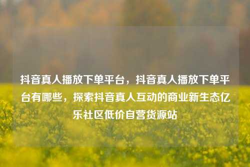 抖音真人播放下单平台	，抖音真人播放下单平台有哪些，探索抖音真人互动的商业新生态亿乐社区低价自营货源站  第1张