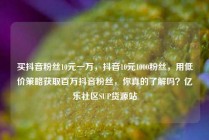 买抖音粉丝10元一万，抖音10元1000粉丝，用低价策略获取百万抖音粉丝，你真的了解吗？亿乐社区SUP货源站