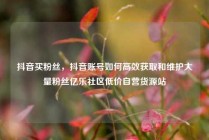 抖音买粉丝，抖音账号如何高效获取和维护大量粉丝亿乐社区低价自营货源站