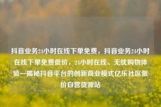 抖音业务24小时在线下单免费，抖音业务24小时在线下单免费低价，24小时在线、无忧购物体验—揭秘抖音平台的创新商业模式亿乐社区低价自营货源站