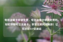 电信流量卡申请免费，电信流量卡申请免费吗，轻松获取电信流量卡，享受无限网络畅游！亿乐社区SUP货源站