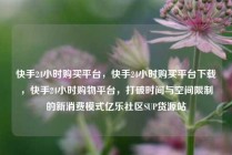 快手24小时购买平台，快手24小时购买平台下载，快手24小时购物平台，打破时间与空间限制的新消费模式亿乐社区SUP货源站