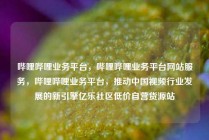 哔哩哔哩业务平台，哔哩哔哩业务平台网站服务，哔哩哔哩业务平台，推动中国视频行业发展的新引擎亿乐社区低价自营货源站