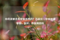 中药液里含有管制类西药？石家庄一中医院被举报，医院、市监局回应