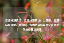 货源站超低价，货源站超低价什么意思，货源站超低价，开启你的购物之旅新篇章亿乐社区低价自营货源站