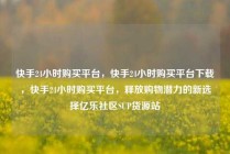 快手24小时购买平台，快手24小时购买平台下载，快手24小时购买平台，释放购物潜力的新选择亿乐社区SUP货源站