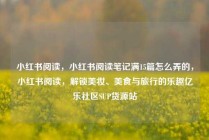 小红书阅读，小红书阅读笔记满15篇怎么弄的，小红书阅读，解锁美妆、美食与旅行的乐趣亿乐社区SUP货源站