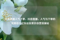 抖音直播人气下单，抖音直播，人气与下单的完美结合亿乐社区低价自营货源站