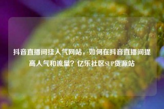 抖音直播间挂人气网站，如何在抖音直播间提高人气和流量？亿乐社区SUP货源站