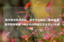 快手购买粉丝网站，快手平台崛起，解锁高流量获取新秘籍—购买粉丝网站亿乐社区SUP货源站