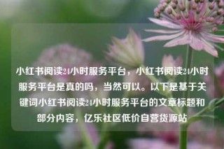 小红书阅读24小时服务平台，小红书阅读24小时服务平台是真的吗，当然可以。以下是基于关键词小红书阅读24小时服务平台的文章标题和部分内容，亿乐社区低价自营货源站