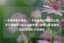 一手货源低价商品，一手货源低价商品怎么卖，手工匠精神与低价货源并存—探索一手货源市场亿乐社区SUP货源站
