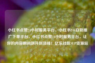 小红书点赞24小时服务平台，小红书24h自助推广下单平台，小红书点赞24小时服务平台，让你的内容瞬间飙升到顶峰！亿乐社区SUP货源站