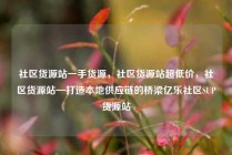 社区货源站一手货源，社区货源站超低价，社区货源站—打造本地供应链的桥梁亿乐社区SUP货源站