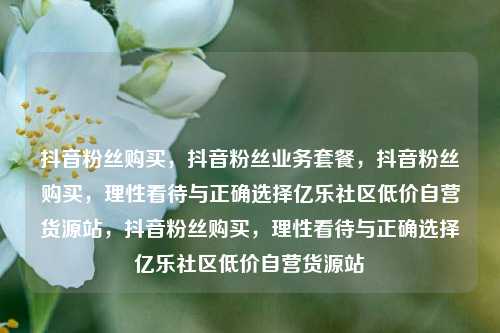 抖音粉丝购买，抖音粉丝业务套餐，抖音粉丝购买，理性看待与正确选择亿乐社区低价自营货源站，抖音粉丝购买，理性看待与正确选择亿乐社区低价自营货源站  第1张