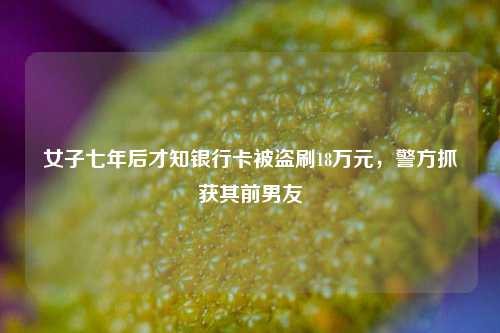 女子七年后才知银行卡被盗刷18万元，警方抓获其前男友  第1张