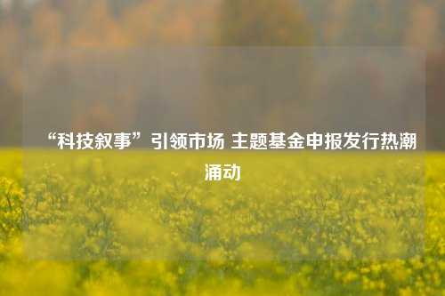 “科技叙事”引领市场 主题基金申报发行热潮涌动  第1张
