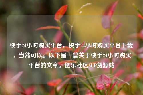 快手24小时购买平台，快手24小时购买平台下载	，当然可以	。以下是一篇关于快手24小时购买平台的文章。亿乐社区SUP货源站  第1张