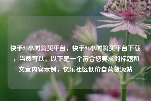 快手24小时购买平台，快手24小时购买平台下载，当然可以。以下是一个符合您要求的标题和文章内容示例，亿乐社区低价自营货源站  第1张