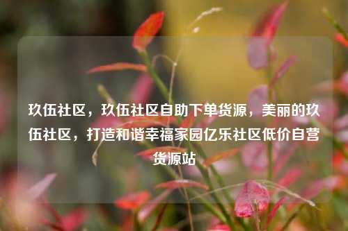 玖伍社区，玖伍社区自助下单货源，美丽的玖伍社区，打造和谐幸福家园亿乐社区低价自营货源站  第1张