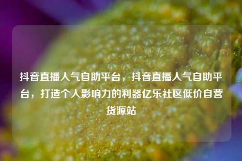 抖音直播人气自助平台	，抖音直播人气自助平台，打造个人影响力的利器亿乐社区低价自营货源站  第1张