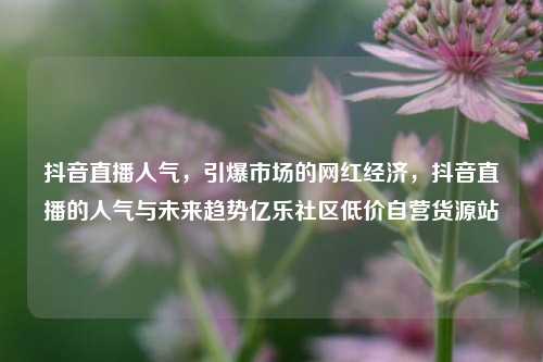 抖音直播人气，引爆市场的网红经济，抖音直播的人气与未来趋势亿乐社区低价自营货源站  第1张