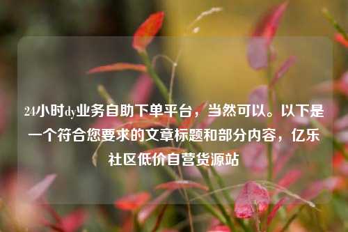24小时dy业务自助下单平台	，当然可以。以下是一个符合您要求的文章标题和部分内容，亿乐社区低价自营货源站  第1张