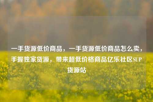 一手货源低价商品	，一手货源低价商品怎么卖，手握独家货源，带来超低价格商品亿乐社区SUP货源站  第1张