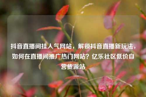 抖音直播间挂人气网站，解锁抖音直播新玩法	，如何在直播间推广热门网站？亿乐社区低价自营货源站  第1张