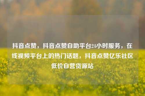 抖音点赞	，抖音点赞自助平台24小时服务，在线视频平台上的热门话题，抖音点赞亿乐社区低价自营货源站  第1张