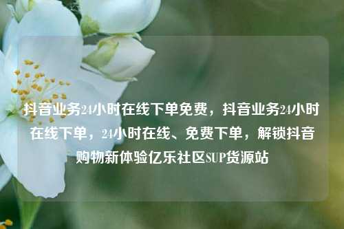 抖音业务24小时在线下单免费	，抖音业务24小时在线下单，24小时在线、免费下单，解锁抖音购物新体验亿乐社区SUP货源站  第1张