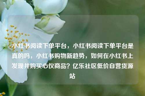 小红书阅读下单平台，小红书阅读下单平台是真的吗，小红书购物新趋势	，如何在小红书上发现并购买心仪商品？亿乐社区低价自营货源站  第1张