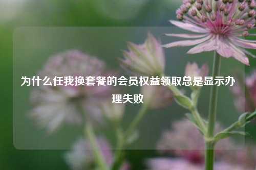 为什么任我换套餐的会员权益领取总是显示办理失败  第1张