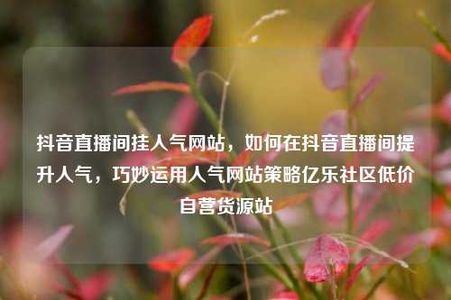抖音直播间挂人气网站，如何在抖音直播间提升人气	，巧妙运用人气网站策略亿乐社区低价自营货源站  第1张