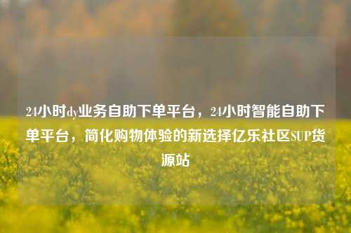 24小时dy业务自助下单平台，24小时智能自助下单平台	，简化购物体验的新选择亿乐社区SUP货源站  第1张
