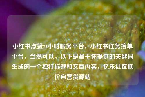 小红书点赞24小时服务平台	，小红书任务接单平台，当然可以。以下是基于你提供的关键词生成的一个独特标题和文章内容，亿乐社区低价自营货源站  第1张