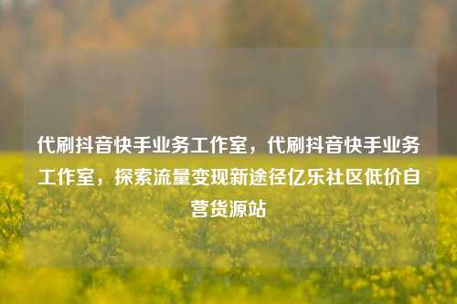 代刷抖音快手业务工作室，代刷抖音快手业务工作室	，探索流量变现新途径亿乐社区低价自营货源站  第1张