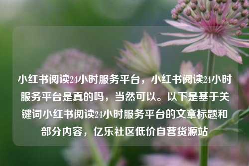 小红书阅读24小时服务平台	，小红书阅读24小时服务平台是真的吗，当然可以。以下是基于关键词小红书阅读24小时服务平台的文章标题和部分内容，亿乐社区低价自营货源站  第1张