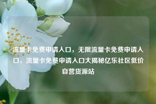 流量卡免费申请入口，无限流量卡免费申请入口	，流量卡免费申请入口大揭秘亿乐社区低价自营货源站  第1张