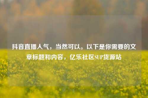 抖音直播人气，当然可以	。以下是你需要的文章标题和内容，亿乐社区SUP货源站  第1张