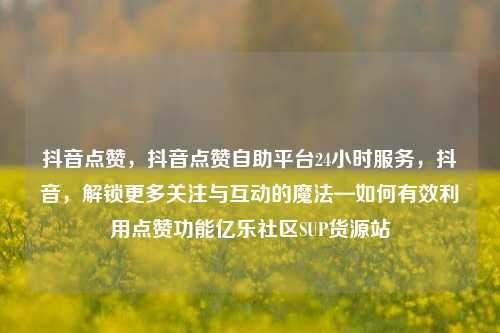 抖音点赞	，抖音点赞自助平台24小时服务，抖音，解锁更多关注与互动的魔法—如何有效利用点赞功能亿乐社区SUP货源站  第1张