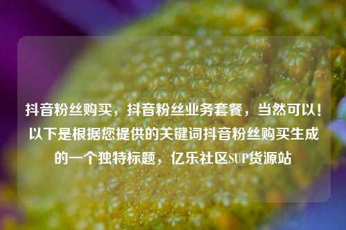 抖音粉丝购买	，抖音粉丝业务套餐，当然可以！以下是根据您提供的关键词抖音粉丝购买生成的一个独特标题，亿乐社区SUP货源站  第1张