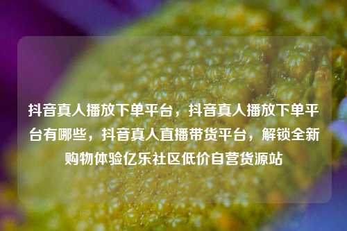 抖音真人播放下单平台	，抖音真人播放下单平台有哪些，抖音真人直播带货平台，解锁全新购物体验亿乐社区低价自营货源站  第1张